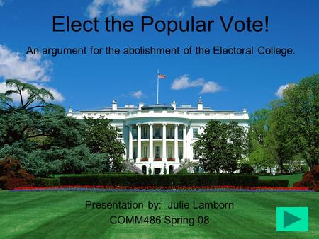 Elect the Popular Vote! An argument for the abolishment of the Electoral College. Presentation by: Julie Lamborn COMM486 Spring 08.