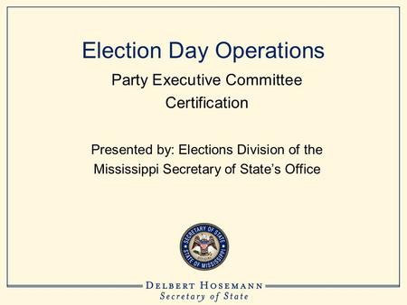 Election Day Operations Party Executive Committee Certification Presented by: Elections Division of the Mississippi Secretary of State’s Office.
