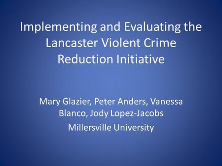 Implementing and Evaluating the Lancaster Violent Crime Reduction Initiative Mary Glazier, Peter Anders, Vanessa Blanco, Jody Lopez-Jacobs Millersville.
