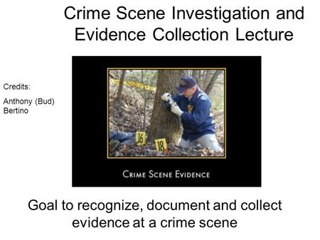 Crime Scene Investigation and Evidence Collection Lecture Goal to recognize, document and collect evidence at a crime scene Credits: Anthony (Bud) Bertino.