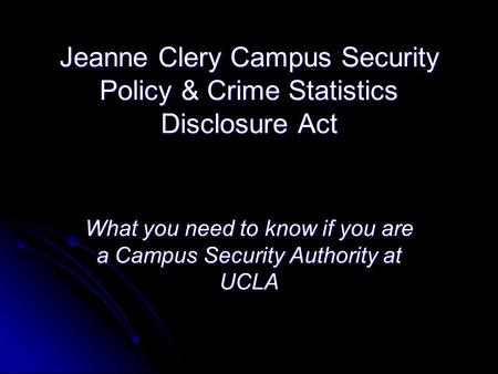 Jeanne Clery Campus Security Policy & Crime Statistics Disclosure Act What you need to know if you are a Campus Security Authority at UCLA.