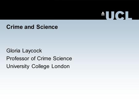 Crime and Science Gloria Laycock Professor of Crime Science University College London.