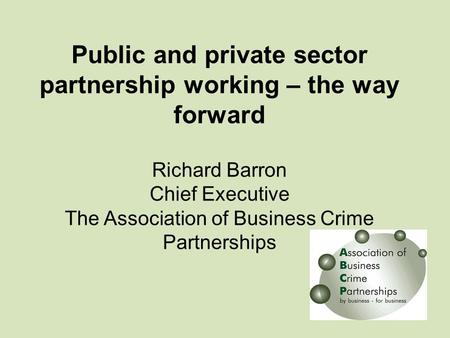 Public and private sector partnership working – the way forward Richard Barron Chief Executive The Association of Business Crime Partnerships.