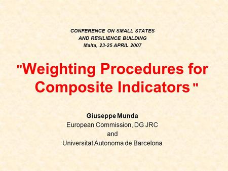 CONFERENCE ON SMALL STATES AND RESILIENCE BUILDING Malta, 23-25 APRIL 2007  Weighting Procedures for Composite Indicators  Giuseppe Munda European Commission,