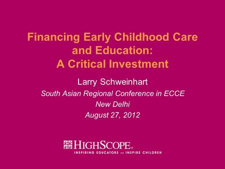 Financing Early Childhood Care and Education: A Critical Investment Larry Schweinhart South Asian Regional Conference in ECCE New Delhi August 27, 2012.