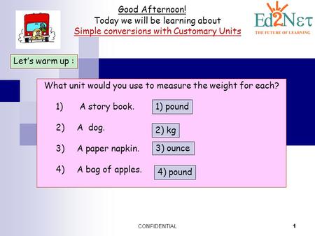 CONFIDENTIAL 1 Good Afternoon! Today we will be learning about Simple conversions with Customary Units Let’s warm up : What unit would you use to measure.