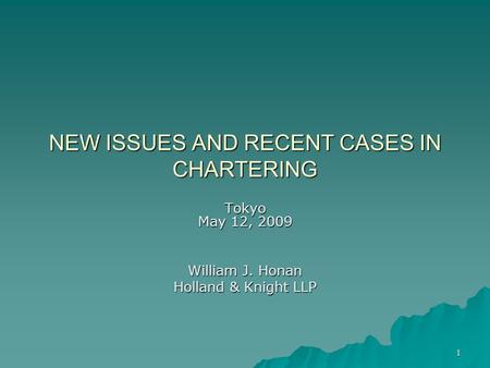 1 NEW ISSUES AND RECENT CASES IN CHARTERING Tokyo May 12, 2009 William J. Honan Holland & Knight LLP.