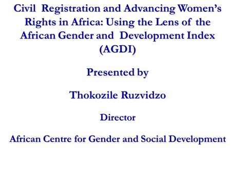 Civil Registration and Advancing Women’s Rights in Africa: Using the Lens of the African Gender and Development Index (AGDI) Presented by Thokozile Ruzvidzo.