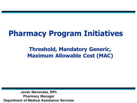 Pharmacy Program Initiatives Threshold, Mandatory Generic, Maximum Allowable Cost (MAC) Javier Menendez, RPh Pharmacy Manager Department of Medical Assistance.