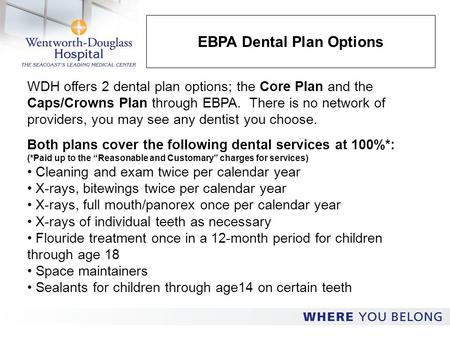 EBPA Dental Plan Options WDH offers 2 dental plan options; the Core Plan and the Caps/Crowns Plan through EBPA. There is no network of providers, you may.