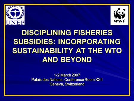 DISCIPLINING FISHERIES SUBSIDIES: INCORPORATING SUSTAINABILITY AT THE WTO AND BEYOND 1-2 March 2007 Palais des Nations, Conference Room XXII Geneva, Switzerland.