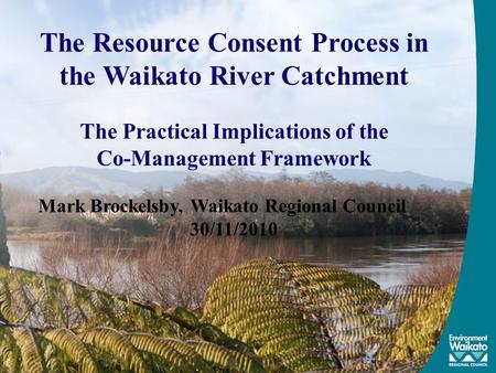 The Resource Consent Process in the Waikato River Catchment The Practical Implications of the Co-Management Framework Mark Brockelsby, Waikato Regional.