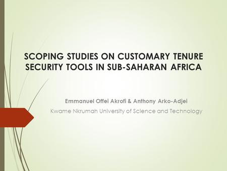 SCOPING STUDIES ON CUSTOMARY TENURE SECURITY TOOLS IN SUB-SAHARAN AFRICA Emmanuel Offei Akrofi & Anthony Arko-Adjei Kwame Nkrumah University of Science.