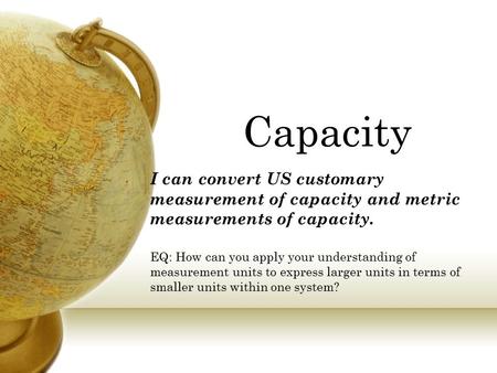 Capacity I can convert US customary measurement of capacity and metric measurements of capacity. EQ: How can you apply your understanding of measurement.