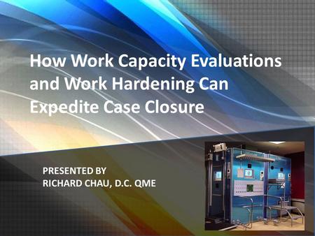 How Work Capacity Evaluations and Work Hardening Can Expedite Case Closure PRESENTED BY RICHARD CHAU, D.C. QME.