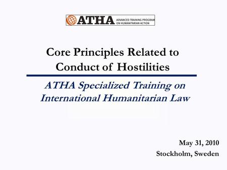 Core Principles Related to Conduct of Hostilities ATHA Specialized Training on International Humanitarian Law May 31, 2010 Stockholm, Sweden.