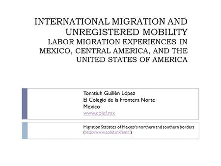 INTERNATIONAL MIGRATION AND UNREGISTERED MOBILITY LABOR MIGRATION EXPERIENCES IN MEXICO, CENTRAL AMERICA, AND THE UNITED STATES OF AMERICA Tonatiuh Guillén.