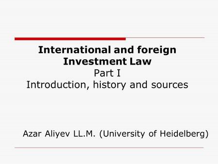 International and foreign Investment Law Part I Introduction, history and sources Azar Aliyev LL.M. (University of Heidelberg)