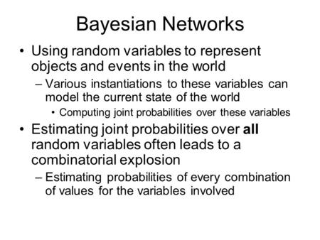 Bayesian Networks Using random variables to represent objects and events in the world –Various instantiations to these variables can model the current.