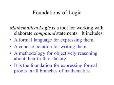 Foundations of Logic Mathematical Logic is a tool for working with elaborate compound statements. It includes: A formal language for expressing them.