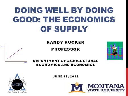 DOING WELL BY DOING GOOD: THE ECONOMICS OF SUPPLY RANDY RUCKER PROFESSOR DEPARTMENT OF AGRICULTURAL ECONOMICS AND ECONOMICS JUNE 19, 2012.