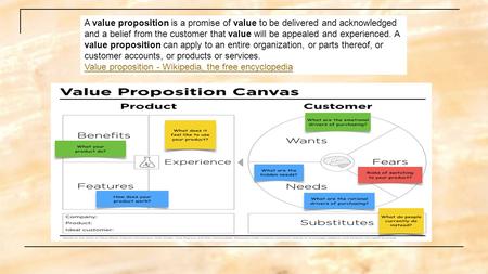 A value proposition is a promise of value to be delivered and acknowledged and a belief from the customer that value will be appealed and experienced.
