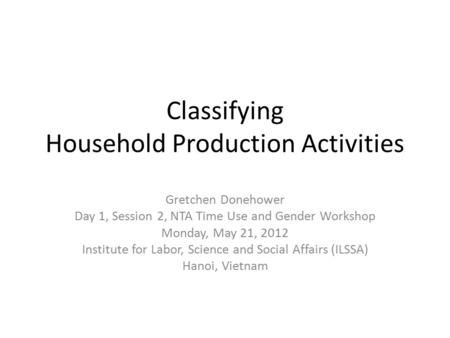 Classifying Household Production Activities Gretchen Donehower Day 1, Session 2, NTA Time Use and Gender Workshop Monday, May 21, 2012 Institute for Labor,