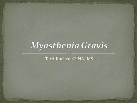 Terri Kueber, CRNA, MS. Explain the pathophysiology and classification of Myasthenia Gravis (MG) List the signs and symptoms and clinical manifestation.