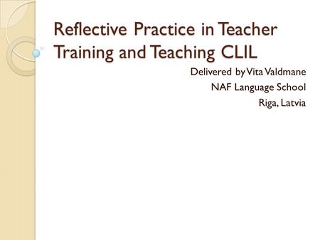 Reflective Practice in Teacher Training and Teaching CLIL Delivered by Vita Valdmane NAF Language School Riga, Latvia.