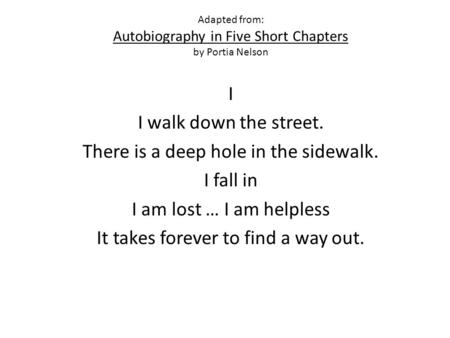 Adapted from: Autobiography in Five Short Chapters by Portia Nelson I I walk down the street. There is a deep hole in the sidewalk. I fall in I am lost.