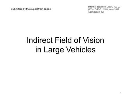 Indirect Field of Vision in Large Vehicles 1 Informal document GRSG-103-23 (103rd GRSG, 2-5 October 2012 Agenda item 12) Submitted by the expert from Japan.