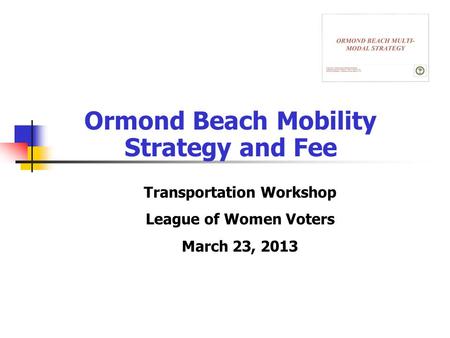 Ormond Beach Mobility Strategy and Fee Transportation Workshop League of Women Voters March 23, 2013.