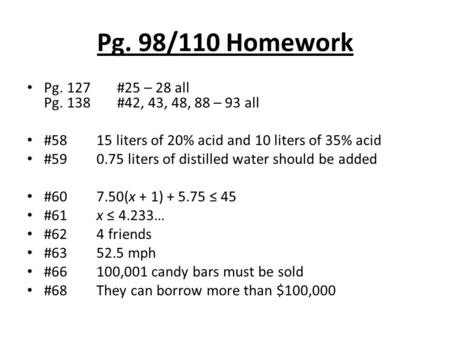 Pg. 98/110 Homework Pg. 127#25 – 28 all Pg. 138#42, 43, 48, 88 – 93 all #58 15 liters of 20% acid and 10 liters of 35% acid #59 0.75 liters of distilled.