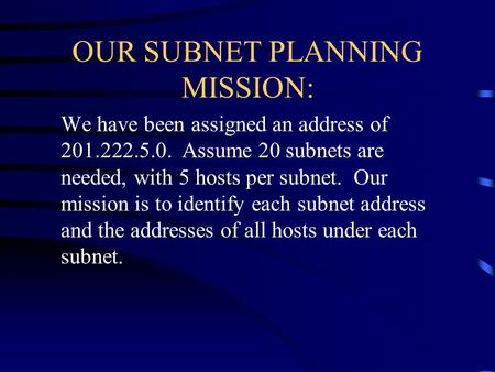 OUR SUBNET PLANNING MISSION: We have been assigned an address of 201.222.5.0. Assume 20 subnets are needed, with 5 hosts per subnet. Our mission is to.