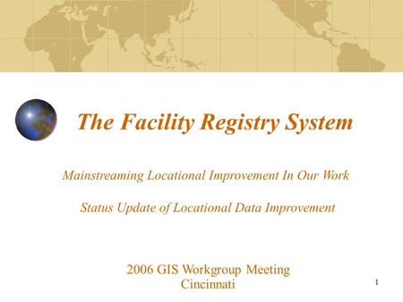 1 The Facility Registry System 2006 GIS Workgroup Meeting Cincinnati Mainstreaming Locational Improvement In Our Work Status Update of Locational Data.