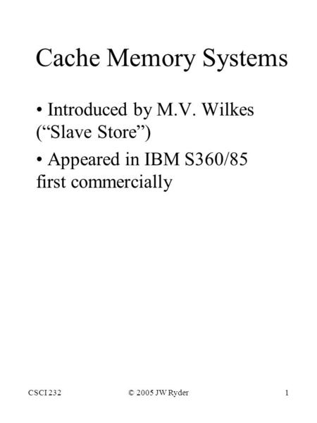 CSCI 232© 2005 JW Ryder1 Cache Memory Systems Introduced by M.V. Wilkes (“Slave Store”) Appeared in IBM S360/85 first commercially.
