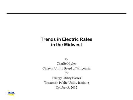 Trends in Electric Rates in the Midwest by Charlie Higley Citizens Utility Board of Wisconsin for Energy Utility Basics Wisconsin Public Utility Institute.