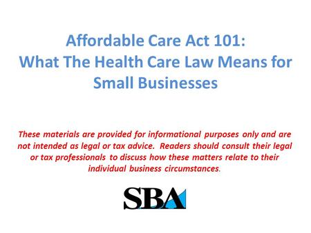 Affordable Care Act 101: What The Health Care Law Means for Small Businesses These materials are provided for informational purposes only and are not intended.