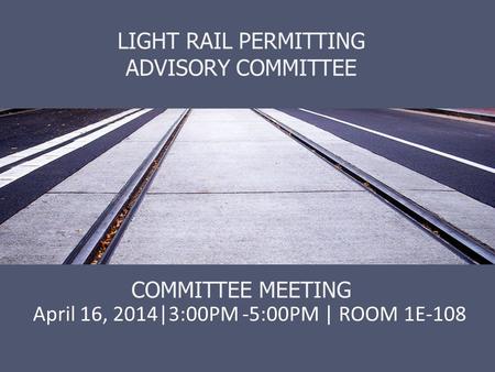 LIGHT RAIL PERMITTING ADVISORY COMMITTEE COMMITTEE MEETING April 16, 2014|3:00PM -5:00PM | ROOM 1E-108.