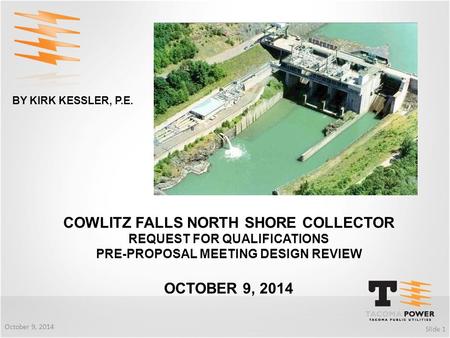 COWLITZ FALLS NORTH SHORE COLLECTOR REQUEST FOR QUALIFICATIONS PRE-PROPOSAL MEETING DESIGN REVIEW OCTOBER 9, 2014 Slide 1 October 9, 2014 BY KIRK KESSLER,