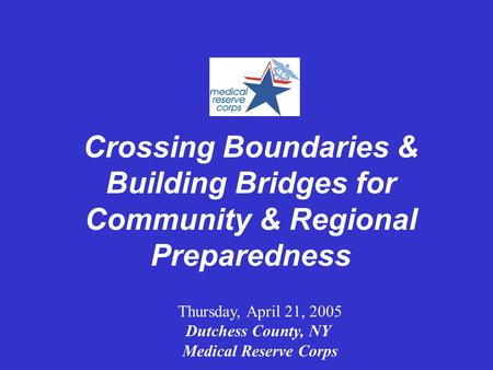 Crossing Boundaries & Building Bridges for Community & Regional Preparedness Thursday, April 21, 2005 Dutchess County, NY Medical Reserve Corps.
