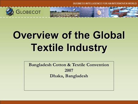 BUSINESS INTELLIGENCE FOR AN INTERWOVEN WORLD Overview of the Global Textile Industry Bangladesh Cotton & Textile Convention 2007 Dhaka, Bangladesh.