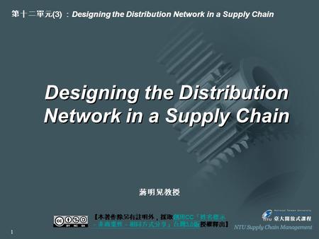 Designing the Distribution Network in a Supply Chain 【本著作除另有註明外，採取創用 CC 「姓名標示 －非商業性－相同方式分享」台灣 3.0 版授權釋出】創用 CC 「姓名標示 －非商業性－相同方式分享」台灣 3.0 版 第十二單元 (3) ： Designing.