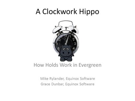 A Clockwork Hippo How Holds Work in Evergreen Mike Rylander, Equinox Software Grace Dunbar, Equinox Software.