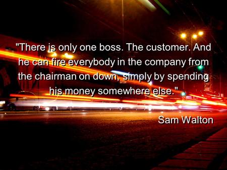 There is only one boss. The customer. And he can fire everybody in the company from the chairman on down, simply by spending his money somewhere else.