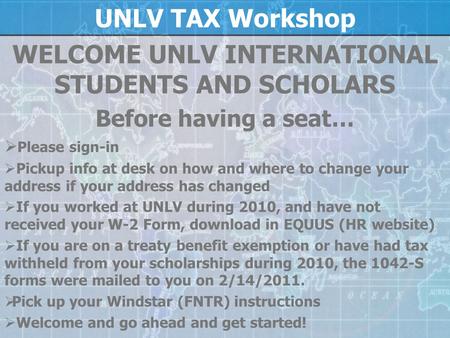 UNLV TAX Workshop WELCOME UNLV INTERNATIONAL STUDENTS AND SCHOLARS Before having a seat…  Please sign-in  Pickup info at desk on how and where to change.
