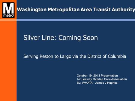 Silver Line: Coming Soon Serving Reston to Largo via the District of Columbia Washington Metropolitan Area Transit Authority October 19, 2013 Presentation.