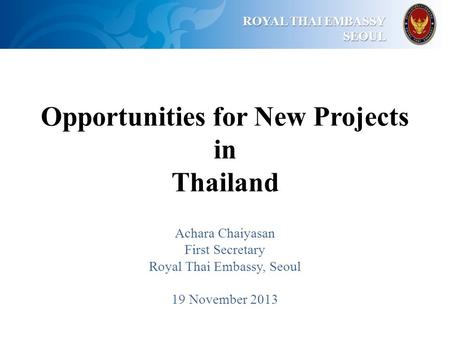 ROYAL THAI EMBASSY ROYAL THAI EMBASSYSEOUL Opportunities for New Projects in Thailand Achara Chaiyasan First Secretary Royal Thai Embassy, Seoul 19 November.