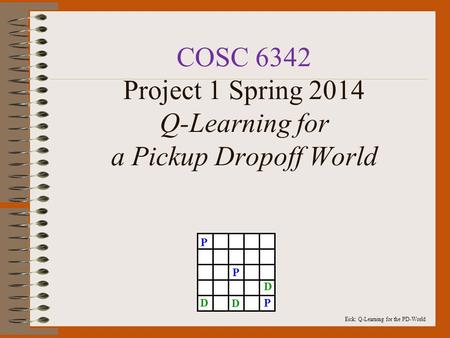 Eick: Q-Learning for the PD-World COSC 6342 Project 1 Spring 2014 Q-Learning for a Pickup Dropoff World P P PD D D.