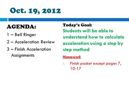 Oct. 19, 2012 AGENDA: 1 – Bell Ringer 2 – Acceleration Review 3 – Finish Acceleration Assignments Today’s Goal: Students will be able to understand how.